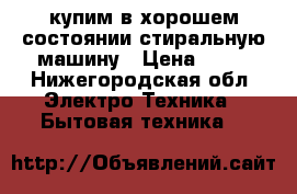 купим в хорошем состоянии стиральную машину › Цена ­ 15 - Нижегородская обл. Электро-Техника » Бытовая техника   